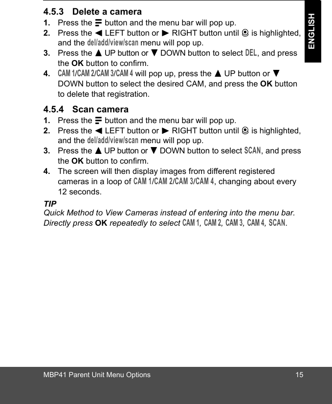 MBP41 Parent Unit Menu Options 15ENGLISH4.5.3 Delete a camera1. Press the M button and the menu bar will pop up. 2. Press the &lt; LEFT button or &gt; RIGHT button until C is highlighted, and the del/add/view/scan menu will pop up. 3. Press the + UP button or - DOWN button to select DEL, and press the OK button to confirm.4.CAM 1/CAM 2/CAM 3/CAM 4 will pop up, press the + UP button or - DOWN button to select the desired CAM, and press the OK button to delete that registration.4.5.4 Scan camera1. Press the M button and the menu bar will pop up. 2. Press the &lt; LEFT button or &gt; RIGHT button until C is highlighted, and the del/add/view/scan menu will pop up. 3. Press the + UP button or - DOWN button to select SCAN, and press the OK button to confirm.4. The screen will then display images from different registered cameras in a loop of CAM 1/CAM 2/CAM 3/CAM 4, changing about every 12 seconds.TIPQuick Method to View Cameras instead of entering into the menu bar. Directly press OK repeatedly to select CAM 1, CAM 2, CAM 3, CAM 4, SCAN.