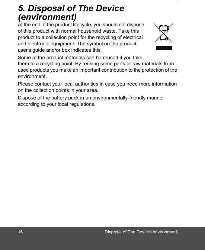 16 Disposal of The Device (environment)5. Disposal of The Device (environment)At the end of the product lifecycle, you should not dispose of this product with normal household waste. Take this product to a collection point for the recycling of electrical and electronic equipment. The symbol on the product, user&apos;s guide and/or box indicates this. Some of the product materials can be reused if you take them to a recycling point. By reusing some parts or raw materials from used products you make an important contribution to the protection of the environment. Please contact your local authorities in case you need more information on the collection points in your area. Dispose of the battery pack in an environmentally-friendly manner according to your local regulations.