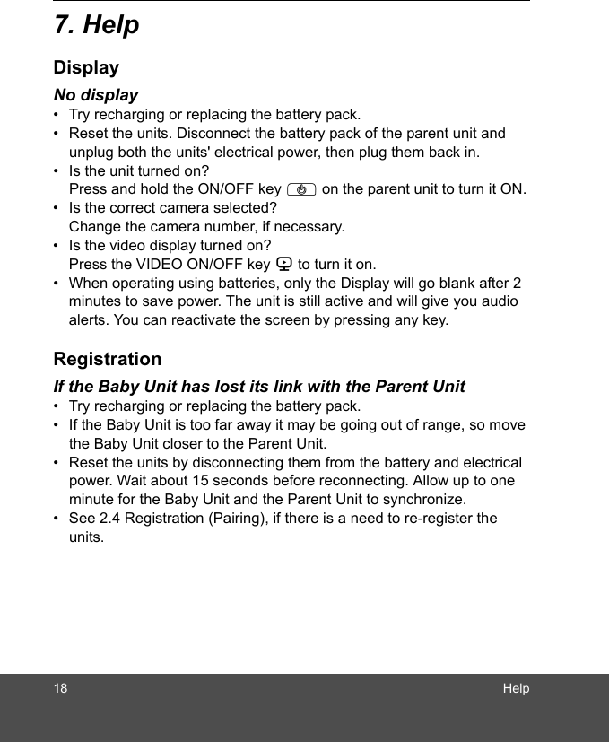 18 Help7. HelpDisplayNo display•  Try recharging or replacing the battery pack.•  Reset the units. Disconnect the battery pack of the parent unit and unplug both the units&apos; electrical power, then plug them back in.•  Is the unit turned on?Press and hold the ON/OFF key P on the parent unit to turn it ON.•  Is the correct camera selected?Change the camera number, if necessary.•  Is the video display turned on?Press the VIDEO ON/OFF key V to turn it on.•  When operating using batteries, only the Display will go blank after 2 minutes to save power. The unit is still active and will give you audio alerts. You can reactivate the screen by pressing any key. RegistrationIf the Baby Unit has lost its link with the Parent Unit•  Try recharging or replacing the battery pack.•  If the Baby Unit is too far away it may be going out of range, so move the Baby Unit closer to the Parent Unit.•  Reset the units by disconnecting them from the battery and electrical power. Wait about 15 seconds before reconnecting. Allow up to one minute for the Baby Unit and the Parent Unit to synchronize.•  See 2.4 Registration (Pairing), if there is a need to re-register the units. 