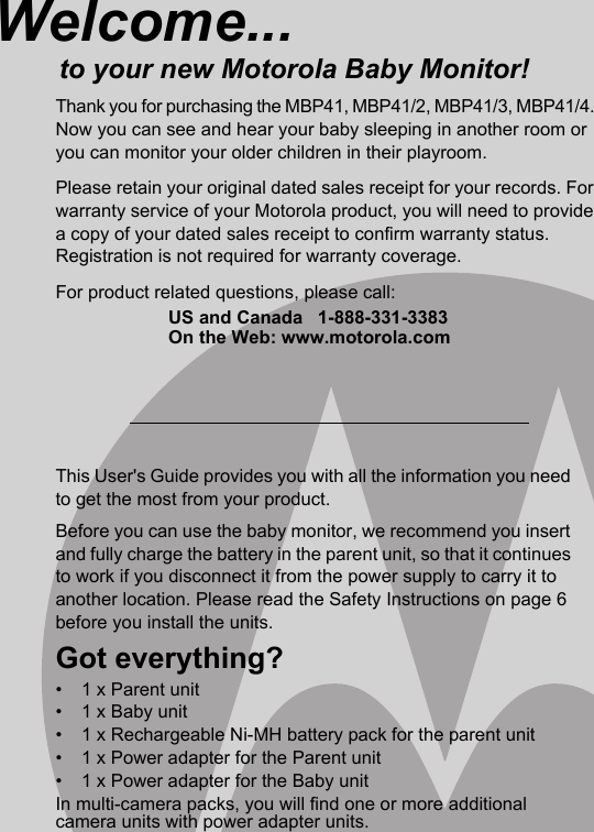 This User&apos;s Guide provides you with all the information you need to get the most from your product.Before you can use the baby monitor, we recommend you insert and fully charge the battery in the parent unit, so that it continues to work if you disconnect it from the power supply to carry it to another location. Please read the Safety Instructions on page 6 before you install the units.Got everything?•  1 x Parent unit•  1 x Baby unit•  1 x Rechargeable Ni-MH battery pack for the parent unit•  1 x Power adapter for the Parent unit•  1 x Power adapter for the Baby unitIn multi-camera packs, you will find one or more additional camera units with power adapter units.Welcome...to your new Motorola Baby Monitor!Thank you for purchasing the MBP41, MBP41/2, MBP41/3, MBP41/4. Now you can see and hear your baby sleeping in another room or you can monitor your older children in their playroom. Please retain your original dated sales receipt for your records. For warranty service of your Motorola product, you will need to provide a copy of your dated sales receipt to confirm warranty status. Registration is not required for warranty coverage. For product related questions, please call:US and Canada 1-888-331-3383On the Web: www.motorola.com