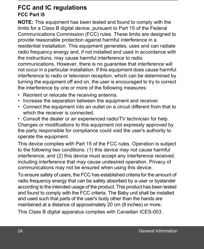 24 General InformationFCC and IC regulationsFCC Part l5NOTE: This equipment has been tested and found to comply with the limits for a Class B digital device, pursuant to Part 15 of the Federal Communications Commission (FCC) rules. These limits are designed to provide reasonable protection against harmful interference in a residential installation. This equipment generates, uses and can radiate radio frequency energy and, if not installed and used in accordance with the instructions, may cause harmful interference to radio communications. However, there is no guarantee that interference will not occur in a particular installation. If this equipment does cause harmful interference to radio or television reception, which can be determined by turning the equipment off and on, the user is encouraged to try to correct the interference by one or more of the following measures:•  Reorient or relocate the receiving antenna.•  Increase the separation between the equipment and receiver.•  Connect the equipment into an outlet on a circuit different from that to which the receiver is connected.•  Consult the dealer or an experienced radio/TV technician for help.Changes or modifications to this equipment not expressly approved by the party responsible for compliance could void the user&apos;s authority to operate the equipment.This device complies with Part 15 of the FCC rules. Operation is subject to the following two conditions: (1) this device may not cause harmful interference, and (2) this device must accept any interference received, including interference that may cause undesired operation. Privacy of communications may not be ensured when using this device.To ensure safety of users, the FCC has established criteria for the amount of radio frequency energy that can be safely absorbed by a user or bystander according to the intended usage of the product. This product has been tested and found to comply with the FCC criteria. The Baby unit shall be installed and used such that parts of the user&apos;s body other than the hands are maintained at a distance of approximately 20 cm (8 inches) or more.This Class B digital apparatus complies with Canadian ICES-003.
