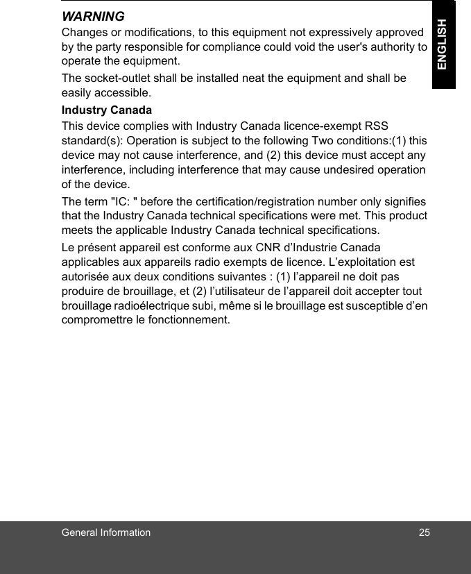 General Information 25ENGLISHWARNINGChanges or modifications, to this equipment not expressively approved by the party responsible for compliance could void the user&apos;s authority to operate the equipment.The socket-outlet shall be installed neat the equipment and shall be easily accessible.Industry CanadaThis device complies with Industry Canada licence-exempt RSS standard(s): Operation is subject to the following Two conditions:(1) this device may not cause interference, and (2) this device must accept any interference, including interference that may cause undesired operation of the device.The term &quot;IC: &quot; before the certification/registration number only signifies that the Industry Canada technical specifications were met. This product meets the applicable Industry Canada technical specifications.Le présent appareil est conforme aux CNR d’Industrie Canada applicables aux appareils radio exempts de licence. L’exploitation est autorisée aux deux conditions suivantes : (1) l’appareil ne doit pas produire de brouillage, et (2) l’utilisateur de l’appareil doit accepter tout brouillage radioélectrique subi, même si le brouillage est susceptible d’en compromettre le fonctionnement.