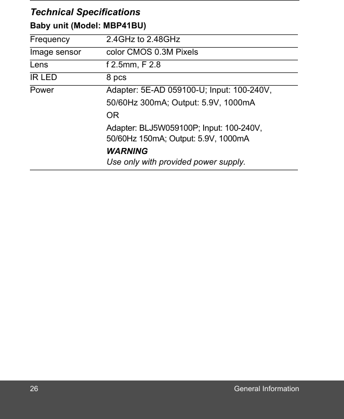 26 General InformationTechnical SpecificationsBaby unit (Model: MBP41BU)Frequency 2.4GHz to 2.48GHzImage sensor color CMOS 0.3M PixelsLens f 2.5mm, F 2.8IR LED 8 pcsPower Adapter: 5E-AD 059100-U; Input: 100-240V, 50/60Hz 300mA; Output: 5.9V, 1000mAORAdapter: BLJ5W059100P; Input: 100-240V, 50/60Hz 150mA; Output: 5.9V, 1000mA WARNINGUse only with provided power supply.