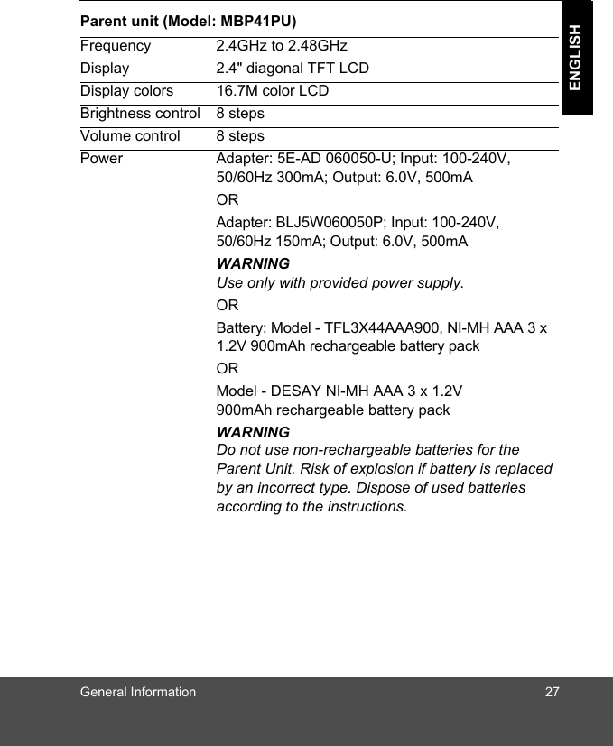 General Information 27ENGLISHParent unit (Model: MBP41PU)Frequency 2.4GHz to 2.48GHzDisplay 2.4&quot; diagonal TFT LCDDisplay colors 16.7M color LCDBrightness control 8 stepsVolume control 8 stepsPower Adapter: 5E-AD 060050-U; Input: 100-240V, 50/60Hz 300mA; Output: 6.0V, 500mAORAdapter: BLJ5W060050P; Input: 100-240V, 50/60Hz 150mA; Output: 6.0V, 500mAWARNINGUse only with provided power supply.ORBattery: Model - TFL3X44AAA900, NI-MH AAA 3 x 1.2V 900mAh rechargeable battery pack ORModel - DESAY NI-MH AAA 3 x 1.2V 900mAh rechargeable battery packWARNINGDo not use non-rechargeable batteries for the Parent Unit. Risk of explosion if battery is replaced by an incorrect type. Dispose of used batteries according to the instructions.