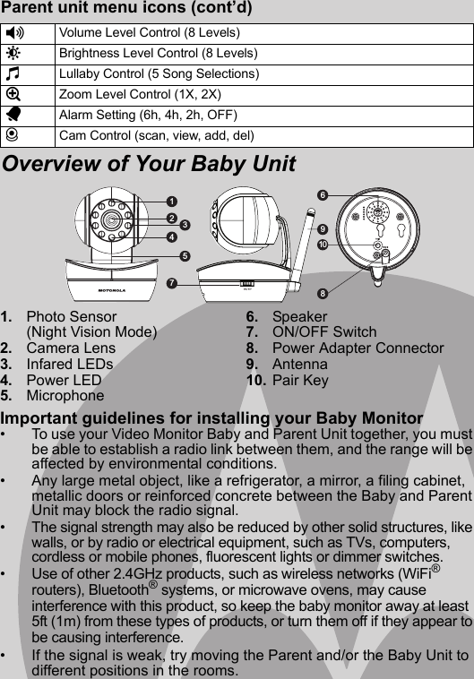 1. Photo Sensor (Night Vision Mode)2. Camera Lens3. Infared LEDs4. Power LED5. Microphone6. Speaker7. ON/OFF Switch8. Power Adapter Connector9. Antenna10. Pair KeyImportant guidelines for installing your Baby Monitor•  To use your Video Monitor Baby and Parent Unit together, you must be able to establish a radio link between them, and the range will be affected by environmental conditions.•  Any large metal object, like a refrigerator, a mirror, a filing cabinet, metallic doors or reinforced concrete between the Baby and Parent Unit may block the radio signal.•  The signal strength may also be reduced by other solid structures, like walls, or by radio or electrical equipment, such as TVs, computers, cordless or mobile phones, fluorescent lights or dimmer switches.•  Use of other 2.4GHz products, such as wireless networks (WiFi® routers), Bluetooth® systems, or microwave ovens, may cause interference with this product, so keep the baby monitor away at least 5ft (1m) from these types of products, or turn them off if they appear to be causing interference.•  If the signal is weak, try moving the Parent and/or the Baby Unit to different positions in the rooms.Parent unit menu icons (cont’d)Overview of Your Baby Unit*Volume Level Control (8 Levels)&amp;Brightness Level Control (8 Levels)mLullaby Control (5 Song Selections)ZZoom Level Control (1X, 2X)AAlarm Setting (6h, 4h, 2h, OFF)CCam Control (scan, view, add, del)19108 236547