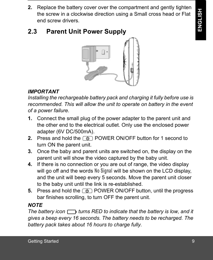 Getting Started 9ENGLISH2. Replace the battery cover over the compartment and gently tighten the screw in a clockwise direction using a Small cross head or Flat end screw drivers.2.3 Parent Unit Power SupplyIMPORTANTInstalling the rechargeable battery pack and charging it fully before use is recommended. This will allow the unit to operate on battery in the event of a power failure.1. Connect the small plug of the power adapter to the parent unit and the other end to the electrical outlet. Only use the enclosed power adapter (6V DC/500mA).2. Press and hold the P POWER ON/OFF button for 1 second to turn ON the parent unit.3. Once the baby and parent units are switched on, the display on the parent unit will show the video captured by the baby unit.4. If there is no connection or you are out of range, the video display will go off and the words No Signal will be shown on the LCD display, and the unit will beep every 5 seconds. Move the parent unit closer to the baby unit until the link is re-established.5. Press and hold the P POWER ON/OFF button, until the progress bar finishes scrolling, to turn OFF the parent unit.NOTEThe battery icon   turns RED to indicate that the battery is low, and it gives a beep every 16 seconds. The battery needs to be recharged. The battery pack takes about 16 hours to charge fully.0