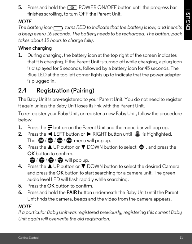 Getting Started 11ENGLISH5. Press and hold the P POWER ON/OFF button until the progress bar finishes scrolling, to turn OFF the Parent Unit.NOTEThe battery icon   turns RED to indicate that the battery is low, and it emits a beep every 16 seconds. The battery needs to be recharged. The battery pack takes about 12 hours to charge fully.When charging1. During charging, the battery icon at the top right of the screen indicates that it is charging. If the Parent Unit is turned off while charging, a plug icon is displayed for 5 seconds, followed by a battery icon for 45 seconds. The Blue LED at the top left corner lights up to indicate that the power adapter is plugged in.2.4 Registration (Pairing)The Baby Unit is pre-registered to your Parent Unit. You do not need to register it again unless the Baby Unit loses its link with the Parent Unit.To re-register your Baby Unit, or register a new Baby Unit, follow the procedure below:1. Press the M button on the Parent Unit and the menu bar will pop up.2. Press the &lt; LEFT button or &gt; RIGHT button until   is highlighted.The  menu will pop up. 3. Press the + UP button or - DOWN button to select  , and press the OK button to confirm.  will pop up.4. Press the + UP button or - DOWN button to select the desired Camera and press the OK button to start searching for a camera unit. The green audio level LED will flash rapidly while searching. 5. Press the OK button to confirm.6. Press and hold the PAIR button underneath the Baby Unit until the Parent Unit finds the camera, beeps and the video from the camera appears.NOTEIf a particular Baby Unit was registered previously, registering this current Baby Unit again will overwrite the old registration.0