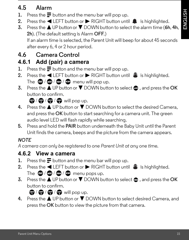 Parent Unit Menu Options 15ENGLISH4.5 Alarm1. Press the M button and the menu bar will pop up. 2. Press the &lt; LEFT button or &gt; RIGHT button until   is highlighted. 3. Press the + UP button or - DOWN button to select the alarm time (6h, 4h, 2h). (The default setting is Alarm OFF.)If an alarm time is selected, the Parent Unit will beep for about 45 seconds after every 6, 4 or 2 hour period.4.6 Camera Control4.6.1 Add (pair) a camera1. Press the M button and the menu bar will pop up. 2. Press the &lt; LEFT button or &gt; RIGHT button until   is highlighted.The  menu will pop up. 3. Press the + UP button or - DOWN button to select  , and press the OK button to confirm. will pop up.4. Press the + UP button or - DOWN button to select the desired Camera, and press the OK button to start searching for a camera unit. The green audio level LED will flash rapidly while searching.5. Press and hold the PAIR button underneath the Baby Unit until the Parent Unit finds the camera, beeps and the picture from the camera appears.NOTEA camera can only be registered to one Parent Unit at any one time.4.6.2 View a camera1. Press the M button and the menu bar will pop up. 2. Press the &lt; LEFT button or &gt; RIGHT button until   is highlighted.The   menu pops up. 3. Press the + UP button or - DOWN button to select  , and press the OK button to confirm. will pop up.4. Press the + UP button or - DOWN button to select desired Camera, and press the OK button to view the picture from that camera.