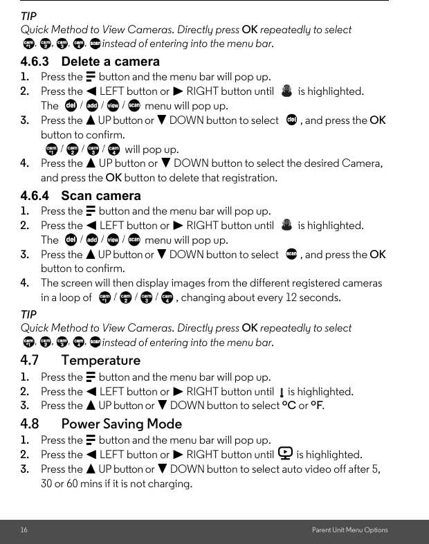 16 Parent Unit Menu OptionsTIPQuick Method to View Cameras. Directly press OK repeatedly to select instead of entering into the menu bar.4.6.3 Delete a camera1. Press the M button and the menu bar will pop up. 2. Press the &lt; LEFT button or &gt; RIGHT button until   is highlighted.The  menu will pop up. 3. Press the + UP button or - DOWN button to select  , and press the OK button to confirm. will pop up.4. Press the + UP button or - DOWN button to select the desired Camera, and press the OK button to delete that registration.4.6.4 Scan camera1. Press the M button and the menu bar will pop up. 2. Press the &lt; LEFT button or &gt; RIGHT button until   is highlighted.The  menu will pop up. 3. Press the + UP button or - DOWN button to select  , and press the OK button to confirm.4. The screen will then display images from the different registered cameras in a loop of  , changing about every 12 seconds.TIPQuick Method to View Cameras. Directly press OK repeatedly to select instead of entering into the menu bar.4.7 Temperature1. Press the M button and the menu bar will pop up. 2. Press the &lt; LEFT button or &gt; RIGHT button until   is highlighted. 3. Press the + UP button or - DOWN button to select ºC or ºF. 4.8 Power Saving Mode1. Press the M button and the menu bar will pop up. 2. Press the &lt; LEFT button or &gt; RIGHT button until V is highlighted. 3. Press the + UP button or - DOWN button to select auto video off after 5, 30 or 60 mins if it is not charging. 