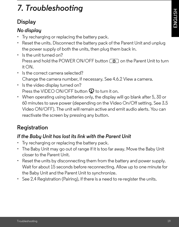 Troubleshooting 19ENGLISH7. TroubleshootingDisplayNo display•  Try recharging or replacing the battery pack.•  Reset the units. Disconnect the battery pack of the Parent Unit and unplug the power supply of both the units, then plug them back in.•  Is the unit turned on?Press and hold the POWER ON/OFF button P on the Parent Unit to turn it ON.•  Is the correct camera selected?Change the camera number, if necessary. See 4.6.2 View a camera.•  Is the video display turned on?Press the VIDEO ON/OFF button V to turn it on.•  When operating using batteries only, the display will go blank after 5, 30 or 60 minutes to save power (depending on the Video On/Off setting. See 3.5 Video ON/OFF). The unit will remain active and emit audio alerts. You can reactivate the screen by pressing any button.RegistrationIf the Baby Unit has lost its link with the Parent Unit•  Try recharging or replacing the battery pack.•  The Baby Unit may go out of range if it is too far away. Move the Baby Unit closer to the Parent Unit.•  Reset the units by disconnecting them from the battery and power supply. Wait for about 15 seconds before reconnecting. Allow up to one minute for the Baby Unit and the Parent Unit to synchronize.•  See 2.4 Registration (Pairing), if there is a need to re-register the units.