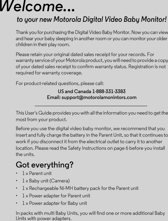 Welcome...to your new Motorola Digital Video Baby Monitor!Thank you for purchasing the Digital Video Baby Monitor. Now you can view and hear your baby sleeping in another room or you can monitor your older children in their play room. Please retain your original dated sales receipt for your records. For warranty service of your Motorola product, you will need to provide a copy of your dated sales receipt to confirm warranty status. Registration is not required for warranty coverage. For product-related questions, please call:This User&apos;s Guide provides you with all the information you need to get the most from your product.Before you use the digital video baby monitor, we recommend that you insert and fully charge the battery in the Parent Unit, so that it continues to work if you disconnect it from the electrical outlet to carry it to another location. Please read the Safety Instructions on page 6 before you install the units.Got everything?•  1 x Parent unit •  1 x Baby unit (Camera)•  1 x Rechargeable Ni-MH battery pack for the Parent unit•  1 x Power adapter for Parent unit•  1 x Power adapter for Baby unitIn packs with multi Baby Units, you will find one or more additional Baby Units with power adapters.US and Canada 1-888-331-3383Email: support@motorolamonintors.com