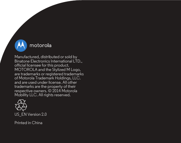 Manufactured, distributed or sold by Binatone Electronics International LTD., official licensee for this product. MOTOROLA and the Stylized M Logo, are trademarks or registered trademarks of Motorola Trademark Holdings, LLC. and are used under license. All other trademarks are the property of their respective owners. © 2014 Motorola Mobility LLC. All rights reserved.US_EN Version 2.0Printed in China