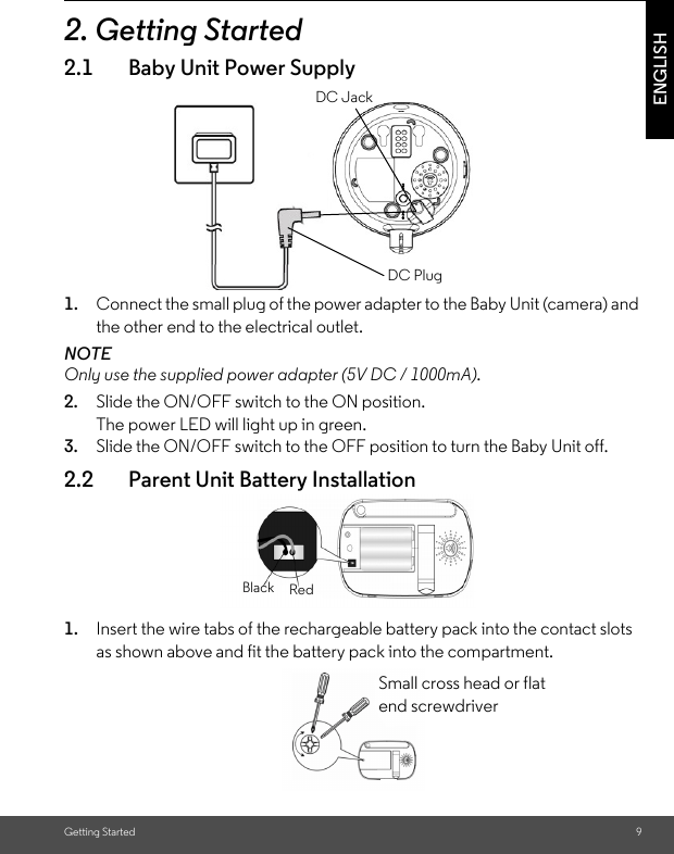 Getting Started 9ENGLISH2. Getting Started2.1 Baby Unit Power Supply1. Connect the small plug of the power adapter to the Baby Unit (camera) and the other end to the electrical outlet.NOTEOnly use the supplied power adapter (5V DC / 1000mA).2. Slide the ON/OFF switch to the ON position. The power LED will light up in green.3. Slide the ON/OFF switch to the OFF position to turn the Baby Unit off.2.2 Parent Unit Battery Installation1. Insert the wire tabs of the rechargeable battery pack into the contact slots as shown above and fit the battery pack into the compartment.DC JACKDC PLUGDC JackDC PlugRedBlackSmall cross head or flat end screwdriver 