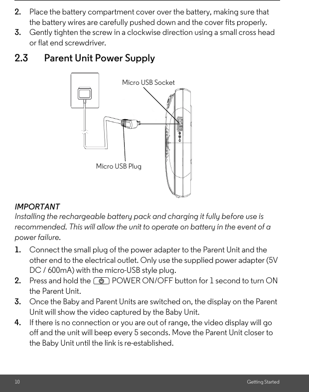 10 Getting Started2. Place the battery compartment cover over the battery, making sure that the battery wires are carefully pushed down and the cover fits properly.3. Gently tighten the screw in a clockwise direction using a small cross head or flat end screwdriver.2.3 Parent Unit Power SupplyIMPORTANTInstalling the rechargeable battery pack and charging it fully before use is recommended. This will allow the unit to operate on battery in the event of a power failure.1. Connect the small plug of the power adapter to the Parent Unit and the other end to the electrical outlet. Only use the supplied power adapter (5V DC / 600mA) with the micro-USB style plug.2. Press and hold the P POWER ON/OFF button for 1 second to turn ON the Parent Unit. 3. Once the Baby and Parent Units are switched on, the display on the Parent Unit will show the video captured by the Baby Unit.4. If there is no connection or you are out of range, the video display will go off and the unit will beep every 5 seconds. Move the Parent Unit closer to the Baby Unit until the link is re-established.Micro USB PlugMicro USB Socket