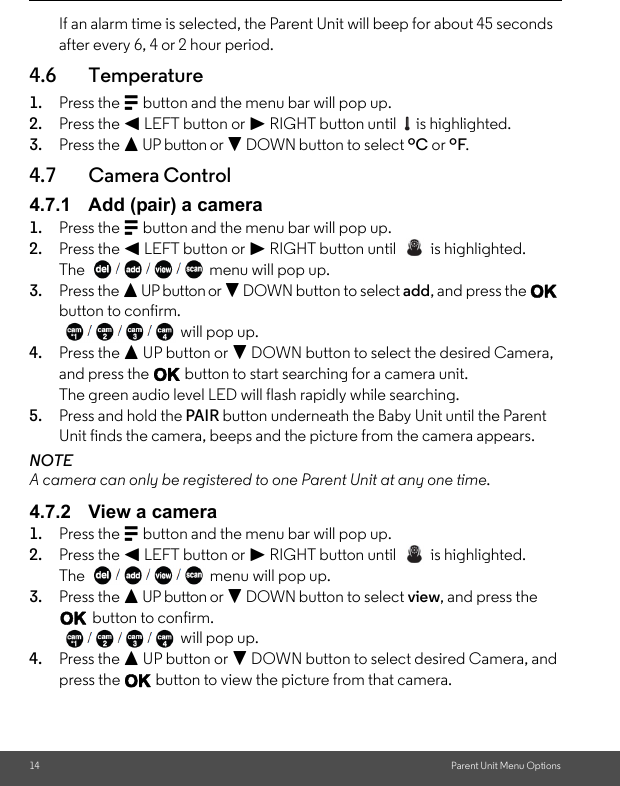 14 Parent Unit Menu OptionsIf an alarm time is selected, the Parent Unit will beep for about 45 seconds after every 6, 4 or 2 hour period.4.6 Temperature1. Press the M button and the menu bar will pop up. 2. Press the &lt; LEFT button or &gt; RIGHT button until   is highlighted. 3. Press the + UP button or - DOWN button to select ºC or ºF. 4.7 Camera Control4.7.1 Add (pair) a camera1. Press the M button and the menu bar will pop up. 2. Press the &lt; LEFT button or &gt; RIGHT button until   is highlighted.The  menu will pop up. 3. Press the + UP button or - DOWN button to select add, and press the O button to confirm. will pop up.4. Press the + UP button or - DOWN button to select the desired Camera, and press the O button to start searching for a camera unit. The green audio level LED will flash rapidly while searching.5. Press and hold the PAIR button underneath the Baby Unit until the Parent Unit finds the camera, beeps and the picture from the camera appears.NOTEA camera can only be registered to one Parent Unit at any one time.4.7.2 View a camera1. Press the M button and the menu bar will pop up. 2. Press the &lt; LEFT button or &gt; RIGHT button until   is highlighted.The   menu will pop up. 3. Press the + UP button or - DOWN button to select view, and press the O button to confirm. will pop up.4. Press the + UP button or - DOWN button to select desired Camera, and press the O button to view the picture from that camera.