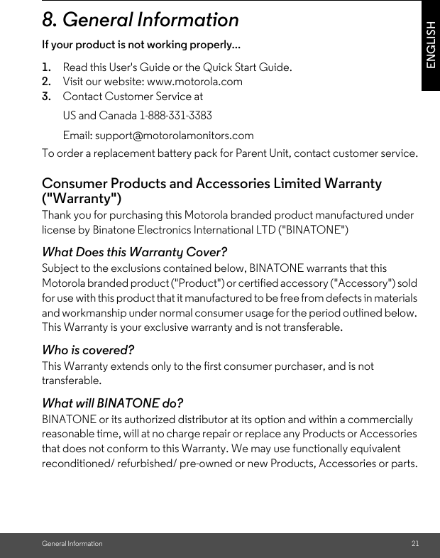 General Information 21ENGLISH8. General InformationIf your product is not working properly...1. Read this User&apos;s Guide or the Quick Start Guide.2. Visit our website: www.motorola.com3. Contact Customer Service atTo order a replacement battery pack for Parent Unit, contact customer service.Consumer Products and Accessories Limited Warranty (&quot;Warranty&quot;)Thank you for purchasing this Motorola branded product manufactured under license by Binatone Electronics International LTD (&quot;BINATONE&quot;)What Does this Warranty Cover? Subject to the exclusions contained below, BINATONE warrants that this Motorola branded product (&quot;Product&quot;) or certified accessory (&quot;Accessory&quot;) sold for use with this product that it manufactured to be free from defects in materials and workmanship under normal consumer usage for the period outlined below. This Warranty is your exclusive warranty and is not transferable.Who is covered?This Warranty extends only to the first consumer purchaser, and is not transferable.What will BINATONE do?BINATONE or its authorized distributor at its option and within a commercially reasonable time, will at no charge repair or replace any Products or Accessories that does not conform to this Warranty. We may use functionally equivalent reconditioned/ refurbished/ pre-owned or new Products, Accessories or parts.US and Canada 1-888-331-3383Email: support@motorolamonitors.com