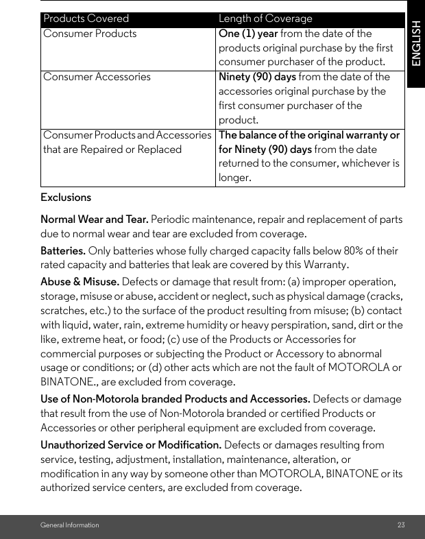 General Information 23ENGLISHExclusionsNormal Wear and Tear. Periodic maintenance, repair and replacement of parts due to normal wear and tear are excluded from coverage. Batteries. Only batteries whose fully charged capacity falls below 80% of their rated capacity and batteries that leak are covered by this Warranty.Abuse &amp; Misuse. Defects or damage that result from: (a) improper operation, storage, misuse or abuse, accident or neglect, such as physical damage (cracks, scratches, etc.) to the surface of the product resulting from misuse; (b) contact with liquid, water, rain, extreme humidity or heavy perspiration, sand, dirt or the like, extreme heat, or food; (c) use of the Products or Accessories for commercial purposes or subjecting the Product or Accessory to abnormal usage or conditions; or (d) other acts which are not the fault of MOTOROLA or BINATONE., are excluded from coverage. Use of Non-Motorola branded Products and Accessories. Defects or damage that result from the use of Non-Motorola branded or certified Products or Accessories or other peripheral equipment are excluded from coverage. Unauthorized Service or Modification. Defects or damages resulting from service, testing, adjustment, installation, maintenance, alteration, or modification in any way by someone other than MOTOROLA, BINATONE or its authorized service centers, are excluded from coverage. Products Covered Length of CoverageConsumer Products One (1) year from the date of the products original purchase by the first consumer purchaser of the product.Consumer Accessories Ninety (90) days from the date of the accessories original purchase by the first consumer purchaser of the product.Consumer Products and Accessories that are Repaired or ReplacedThe balance of the original warranty or for Ninety (90) days from the date returned to the consumer, whichever is longer.