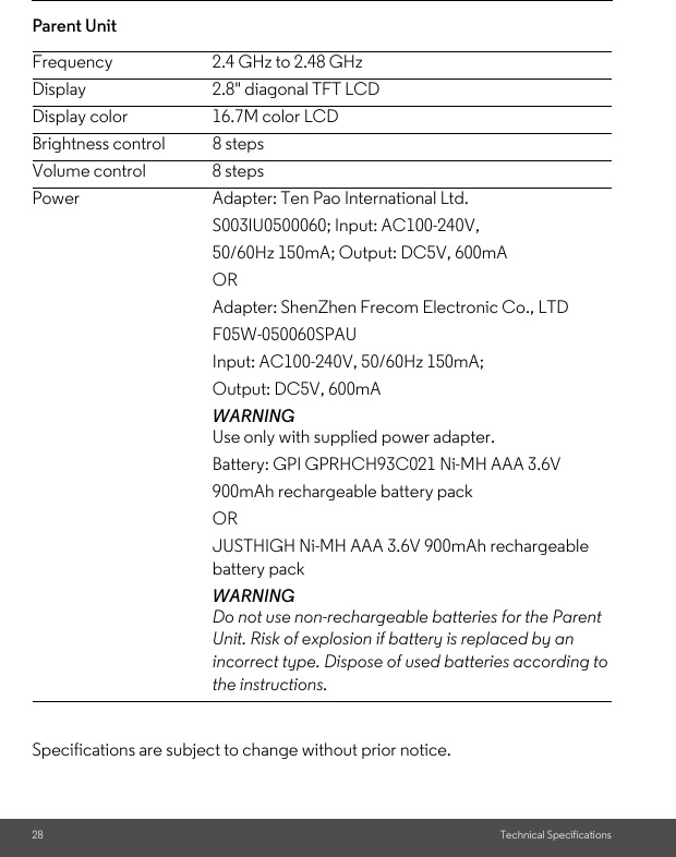 28 Technical SpecificationsParent Unit     Specifications are subject to change without prior notice.Frequency 2.4 GHz to 2.48 GHz Display 2.8&quot; diagonal TFT LCDDisplay color      16.7M color LCDBrightness control  8 stepsVolume control 8 stepsPower Adapter: Ten Pao International Ltd.S003IU0500060; Input: AC100-240V,50/60Hz 150mA; Output: DC5V, 600mAORAdapter: ShenZhen Frecom Electronic Co., LTDF05W-050060SPAUInput: AC100-240V, 50/60Hz 150mA;Output: DC5V, 600mAWARNINGUse only with supplied power adapter.Battery: GPI GPRHCH93C021 Ni-MH AAA 3.6V900mAh rechargeable battery packORJUSTHIGH Ni-MH AAA 3.6V 900mAh rechargeable battery packWARNINGDo not use non-rechargeable batteries for the Parent Unit. Risk of explosion if battery is replaced by an incorrect type. Dispose of used batteries according to the instructions.