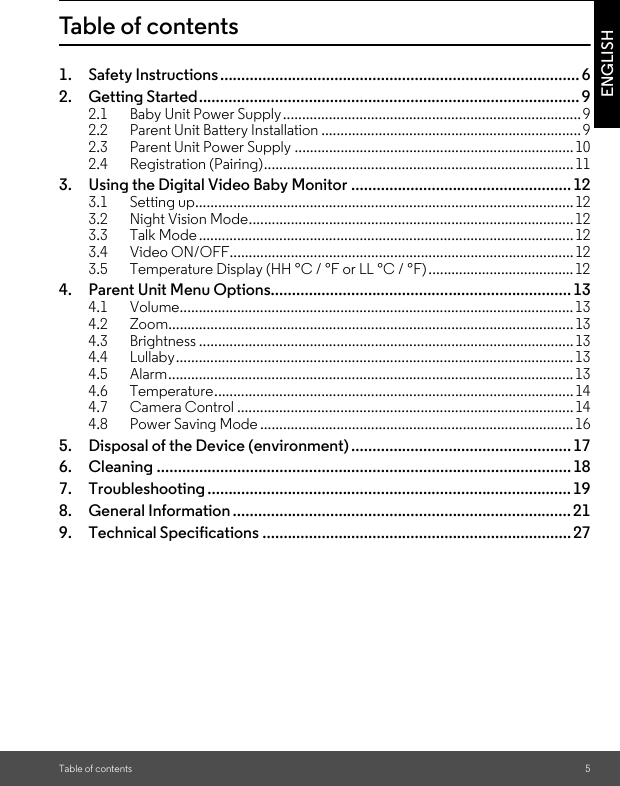 Table of contents 5ENGLISHTable of contents1. Safety Instructions..................................................................................... 62. Getting Started.......................................................................................... 92.1 Baby Unit Power Supply.............................................................................. 92.2 Parent Unit Battery Installation ....................................................................92.3 Parent Unit Power Supply ......................................................................... 102.4 Registration (Pairing).................................................................................113. Using the Digital Video Baby Monitor ....................................................123.1 Setting up...................................................................................................123.2 Night Vision Mode.....................................................................................123.3 Talk Mode..................................................................................................123.4 Video ON/OFF..........................................................................................123.5 Temperature Display (HH °C / °F or LL °C / °F) ......................................124. Parent Unit Menu Options....................................................................... 134.1 Volume....................................................................................................... 134.2 Zoom.......................................................................................................... 134.3 Brightness ..................................................................................................134.4 Lullaby........................................................................................................ 134.5 Alarm..........................................................................................................134.6 Temperature..............................................................................................144.7 Camera Control ........................................................................................ 144.8 Power Saving Mode .................................................................................. 165. Disposal of the Device (environment).................................................... 176. Cleaning .................................................................................................. 187. Troubleshooting ...................................................................................... 198. General Information ................................................................................219. Technical Specifications ......................................................................... 27