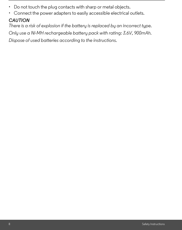 8Safety Instructions•  Do not touch the plug contacts with sharp or metal objects.•  Connect the power adapters to easily accessible electrical outlets.CAUTIONThere is a risk of explosion if the battery is replaced by an incorrect type.Only use a Ni-MH rechargeable battery pack with rating: 3.6V, 900mAh.Dispose of used batteries according to the instructions.