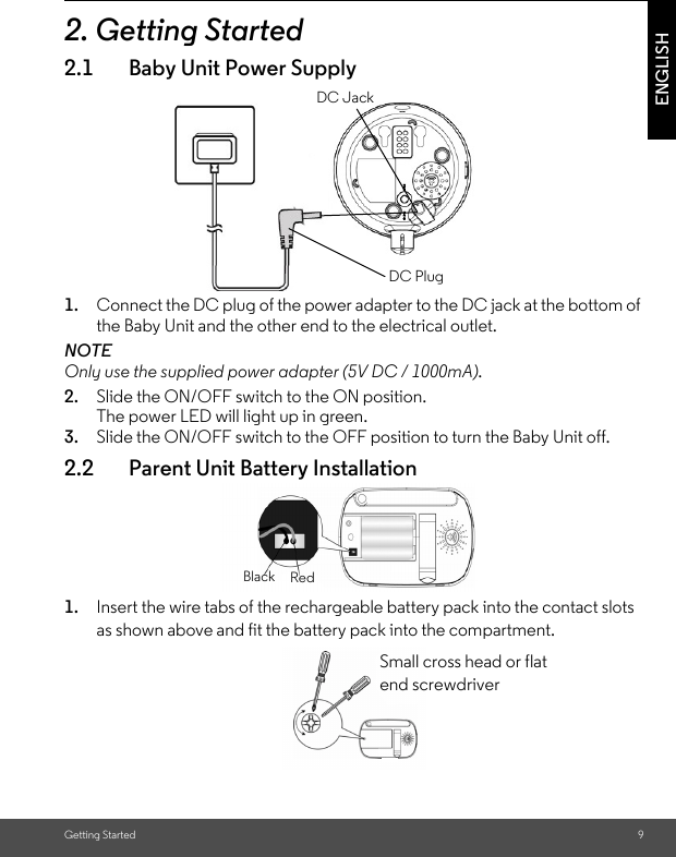 Getting Started 9ENGLISH2. Getting Started2.1 Baby Unit Power Supply1. Connect the DC plug of the power adapter to the DC jack at the bottom of the Baby Unit and the other end to the electrical outlet.NOTEOnly use the supplied power adapter (5V DC / 1000mA).2. Slide the ON/OFF switch to the ON position. The power LED will light up in green.3. Slide the ON/OFF switch to the OFF position to turn the Baby Unit off. 2.2 Parent Unit Battery Installation1. Insert the wire tabs of the rechargeable battery pack into the contact slots as shown above and fit the battery pack into the compartment.DC JACKDC PLUGDC JackDC PlugRedBlackSmall cross head or flat end screwdriver 