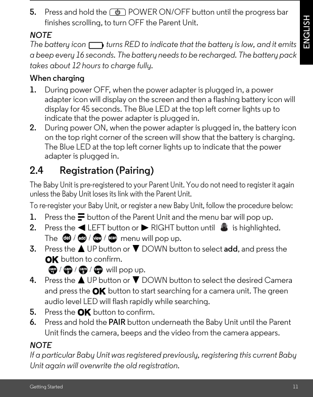 Getting Started 11ENGLISH5. Press and hold the P POWER ON/OFF button until the progress bar finishes scrolling, to turn OFF the Parent Unit.NOTEThe battery icon   turns RED to indicate that the battery is low, and it emits a beep every 16 seconds. The battery needs to be recharged. The battery pack takes about 12 hours to charge fully.When charging1. During power OFF, when the power adapter is plugged in, a power adapter icon will display on the screen and then a flashing battery icon will display for 45 seconds. The Blue LED at the top left corner lights up to indicate that the power adapter is plugged in.2. During power ON, when the power adapter is plugged in, the battery icon on the top right corner of the screen will show that the battery is charging. The Blue LED at the top left corner lights up to indicate that the power adapter is plugged in.2.4 Registration (Pairing)The Baby Unit is pre-registered to your Parent Unit. You do not need to register it again unless the Baby Unit loses its link with the Parent Unit.To re-register your Baby Unit, or register a new Baby Unit, follow the procedure below:1. Press the M button of the Parent Unit and the menu bar will pop up.2. Press the &lt; LEFT button or &gt; RIGHT button until   is highlighted.The  menu will pop up. 3. Press the + UP button or - DOWN button to select add, and press the O button to confirm.  will pop up.4. Press the + UP button or - DOWN button to select the desired Camera and press the O button to start searching for a camera unit. The green audio level LED will flash rapidly while searching. 5. Press the O button to confirm.6. Press and hold the PAIR button underneath the Baby Unit until the Parent Unit finds the camera, beeps and the video from the camera appears.NOTEIf a particular Baby Unit was registered previously, registering this current Baby Unit again will overwrite the old registration.0