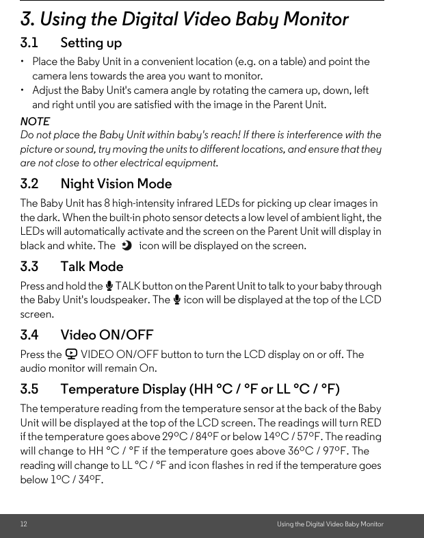 12 Using the Digital Video Baby Monitor3. Using the Digital Video Baby Monitor3.1 Setting up•  Place the Baby Unit in a convenient location (e.g. on a table) and point the camera lens towards the area you want to monitor.•  Adjust the Baby Unit&apos;s camera angle by rotating the camera up, down, left and right until you are satisfied with the image in the Parent Unit.NOTEDo not place the Baby Unit within baby&apos;s reach! If there is interference with the picture or sound, try moving the units to different locations, and ensure that they are not close to other electrical equipment.3.2 Night Vision ModeThe Baby Unit has 8 high-intensity infrared LEDs for picking up clear images in the dark. When the built-in photo sensor detects a low level of ambient light, the LEDs will automatically activate and the screen on the Parent Unit will display in black and white. The   icon will be displayed on the screen.3.3 Talk ModePress and hold the T TALK button on the Parent Unit to talk to your baby through the Baby Unit&apos;s loudspeaker. The T icon will be displayed at the top of the LCD screen.3.4 Video ON/OFFPress the V VIDEO ON/OFF button to turn the LCD display on or off. The audio monitor will remain On.3.5 Temperature Display (HH °C / °F or LL °C / °F)The temperature reading from the temperature sensor at the back of the Baby Unit will be displayed at the top of the LCD screen. The readings will turn RED if the temperature goes above 29ºC / 84ºF or below 14ºC / 57ºF. The reading will change to HH °C / °F if the temperature goes above 36ºC / 97ºF. The reading will change to LL °C / °F and icon flashes in red if the temperature goes below 1ºC / 34ºF.