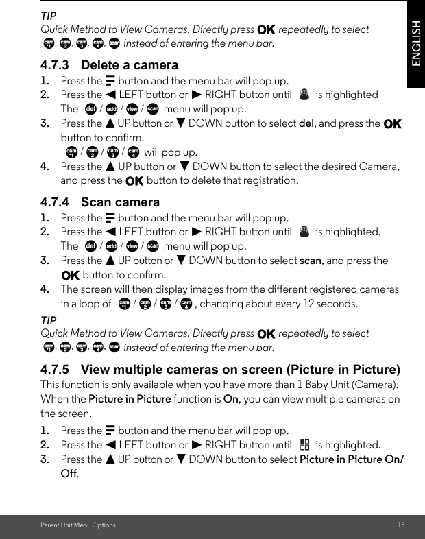 Parent Unit Menu Options 15ENGLISHTIPQuick Method to View Cameras. Directly press O repeatedly to select  instead of entering the menu bar.4.7.3 Delete a camera1. Press the M button and the menu bar will pop up. 2. Press the &lt; LEFT button or &gt; RIGHT button until   is highlightedThe  menu will pop up. 3. Press the + UP button or - DOWN button to select del, and press the O button to confirm.  will pop up.4. Press the + UP button or - DOWN button to select the desired Camera, and press the O button to delete that registration.4.7.4 Scan camera1. Press the M button and the menu bar will pop up. 2. Press the &lt; LEFT button or &gt; RIGHT button until   is highlighted.The  menu will pop up. 3. Press the + UP button or - DOWN button to select scan, and press the O button to confirm.4. The screen will then display images from the different registered cameras in a loop of  , changing about every 12 seconds.TIPQuick Method to View Cameras. Directly press O repeatedly to select  instead of entering the menu bar.4.7.5 View multiple cameras on screen (Picture in Picture)This function is only available when you have more than 1 Baby Unit (Camera). When the Picture in Picture function is On, you can view multiple cameras on the screen. 1. Press the M button and the menu bar will pop up. 2. Press the &lt; LEFT button or &gt; RIGHT button until   is highlighted.3. Press the + UP button or - DOWN button to select Picture in Picture On/Off.