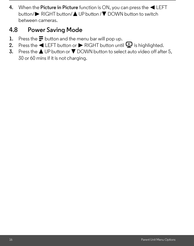 16 Parent Unit Menu Options4. When the Picture in Picture function is ON, you can press the &lt; LEFT button/&gt; RIGHT button/+ UP button /- DOWN button to switch between cameras.4.8 Power Saving Mode1. Press the M button and the menu bar will pop up. 2. Press the &lt; LEFT button or &gt; RIGHT button until V is highlighted. 3. Press the + UP button or - DOWN button to select auto video off after 5, 30 or 60 mins if it is not charging. 