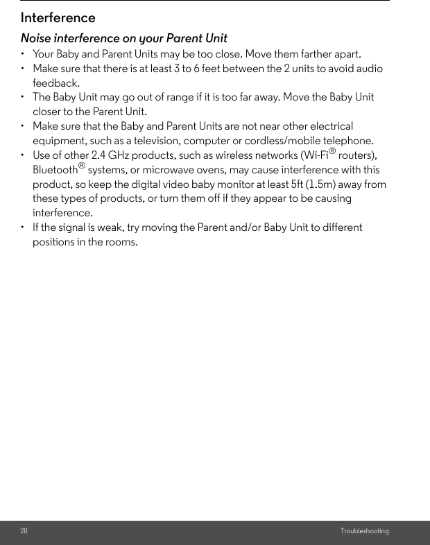 20 TroubleshootingInterferenceNoise interference on your Parent Unit•  Your Baby and Parent Units may be too close. Move them farther apart.•  Make sure that there is at least 3 to 6 feet between the 2 units to avoid audio feedback.•  The Baby Unit may go out of range if it is too far away. Move the Baby Unit closer to the Parent Unit.•  Make sure that the Baby and Parent Units are not near other electrical equipment, such as a television, computer or cordless/mobile telephone.•  Use of other 2.4 GHz products, such as wireless networks (Wi-Fi® routers), Bluetooth® systems, or microwave ovens, may cause interference with this product, so keep the digital video baby monitor at least 5ft (1.5m) away from these types of products, or turn them off if they appear to be causing interference.•  If the signal is weak, try moving the Parent and/or Baby Unit to different positions in the rooms.