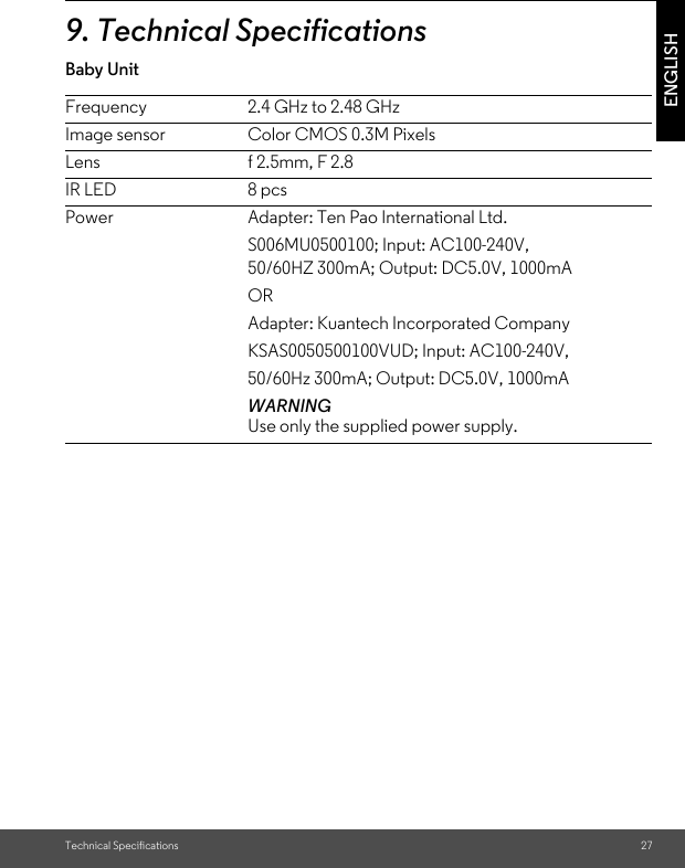 Technical Specifications 27ENGLISH9. Technical SpecificationsBaby Unit                           Frequency 2.4 GHz to 2.48 GHzImage sensor  Color CMOS 0.3M PixelsLens f 2.5mm, F 2.8IR LED 8 pcsPower Adapter: Ten Pao International Ltd.S006MU0500100; Input: AC100-240V,50/60HZ 300mA; Output: DC5.0V, 1000mAORAdapter: Kuantech Incorporated CompanyKSAS0050500100VUD; Input: AC100-240V,50/60Hz 300mA; Output: DC5.0V, 1000mAWARNINGUse only the supplied power supply.