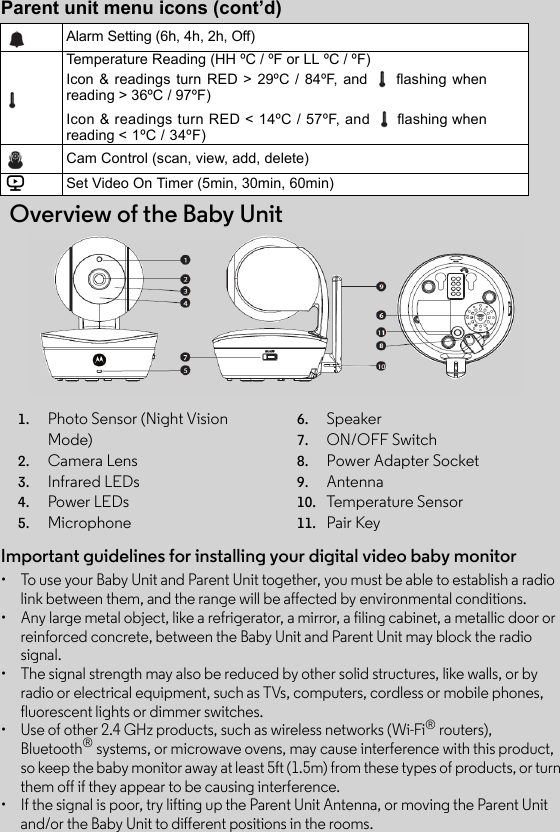 Parent unit menu icons (cont’d)  Overview of the Baby UnitAlarm Setting (6h, 4h, 2h, Off)Temperature Reading (HH ºC / ºF or LL ºC / ºF)Icon &amp; readings turn RED &gt; 29ºC / 84ºF, and   flashing whenreading &gt; 36ºC / 97ºF)Icon &amp; readings turn RED &lt; 14ºC / 57ºF, and   flashing whenreading &lt; 1ºC / 34ºF)Cam Control (scan, view, add, delete)VSet Video On Timer (5min, 30min, 60min)1. Photo Sensor (Night Vision Mode)2. Camera Lens 3. Infrared LEDs4. Power LEDs5. Microphone6. Speaker7. ON/OFF Switch8.      Power Adapter Socket9. Antenna10. Temperature Sensor11. Pair KeyImportant guidelines for installing your digital video baby monitor•  To use your Baby Unit and Parent Unit together, you must be able to establish a radio link between them, and the range will be affected by environmental conditions.•  Any large metal object, like a refrigerator, a mirror, a filing cabinet, a metallic door or reinforced concrete, between the Baby Unit and Parent Unit may block the radio signal.•  The signal strength may also be reduced by other solid structures, like walls, or by radio or electrical equipment, such as TVs, computers, cordless or mobile phones, fluorescent lights or dimmer switches.•  Use of other 2.4 GHz products, such as wireless networks (Wi-Fi® routers), Bluetooth® systems, or microwave ovens, may cause interference with this product, so keep the baby monitor away at least 5ft (1.5m) from these types of products, or turn them off if they appear to be causing interference.•  If the signal is poor, try lifting up the Parent Unit Antenna, or moving the Parent Unit and/or the Baby Unit to different positions in the rooms.