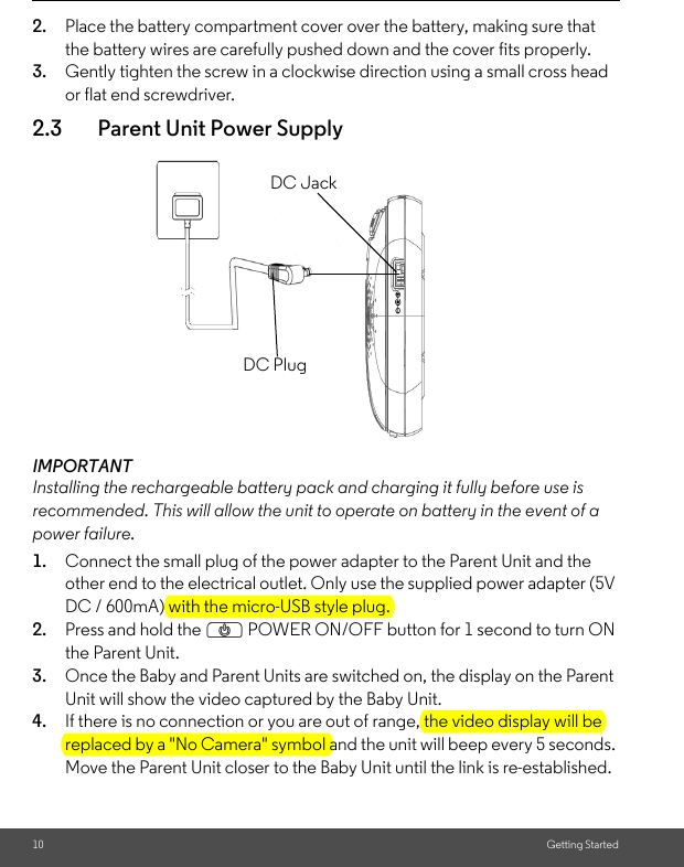 10 Getting Started2. Place the battery compartment cover over the battery, making sure that the battery wires are carefully pushed down and the cover fits properly.3. Gently tighten the screw in a clockwise direction using a small cross head or flat end screwdriver.2.3 Parent Unit Power SupplyIMPORTANTInstalling the rechargeable battery pack and charging it fully before use is recommended. This will allow the unit to operate on battery in the event of a power failure.1. Connect the small plug of the power adapter to the Parent Unit and the other end to the electrical outlet. Only use the supplied power adapter (5V DC / 600mA) with the micro-USB style plug.2. Press and hold the P POWER ON/OFF button for 1 second to turn ON the Parent Unit. 3. Once the Baby and Parent Units are switched on, the display on the Parent Unit will show the video captured by the Baby Unit.4. If there is no connection or you are out of range, the video display will be replaced by a &quot;No Camera&quot; symbol and the unit will beep every 5 seconds. Move the Parent Unit closer to the Baby Unit until the link is re-established. DC PlugDC Jack