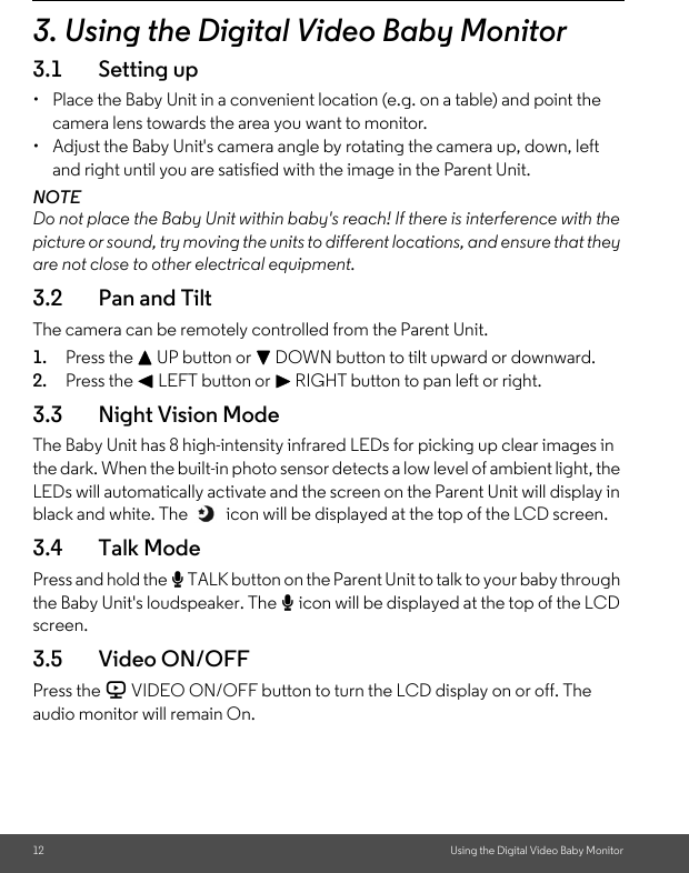 12 Using the Digital Video Baby Monitor3. Using the Digital Video Baby Monitor3.1 Setting up•  Place the Baby Unit in a convenient location (e.g. on a table) and point the camera lens towards the area you want to monitor.•  Adjust the Baby Unit&apos;s camera angle by rotating the camera up, down, left and right until you are satisfied with the image in the Parent Unit.NOTEDo not place the Baby Unit within baby&apos;s reach! If there is interference with the picture or sound, try moving the units to different locations, and ensure that they are not close to other electrical equipment.3.2 Pan and TiltThe camera can be remotely controlled from the Parent Unit.1. Press the + UP button or - DOWN button to tilt upward or downward.2. Press the &lt; LEFT button or &gt; RIGHT button to pan left or right.3.3 Night Vision ModeThe Baby Unit has 8 high-intensity infrared LEDs for picking up clear images in the dark. When the built-in photo sensor detects a low level of ambient light, the LEDs will automatically activate and the screen on the Parent Unit will display in black and white. The   icon will be displayed at the top of the LCD screen.3.4 Talk ModePress and hold the T TALK button on the Parent Unit to talk to your baby through the Baby Unit&apos;s loudspeaker. The T icon will be displayed at the top of the LCD screen.3.5 Video ON/OFFPress the V VIDEO ON/OFF button to turn the LCD display on or off. The audio monitor will remain On.