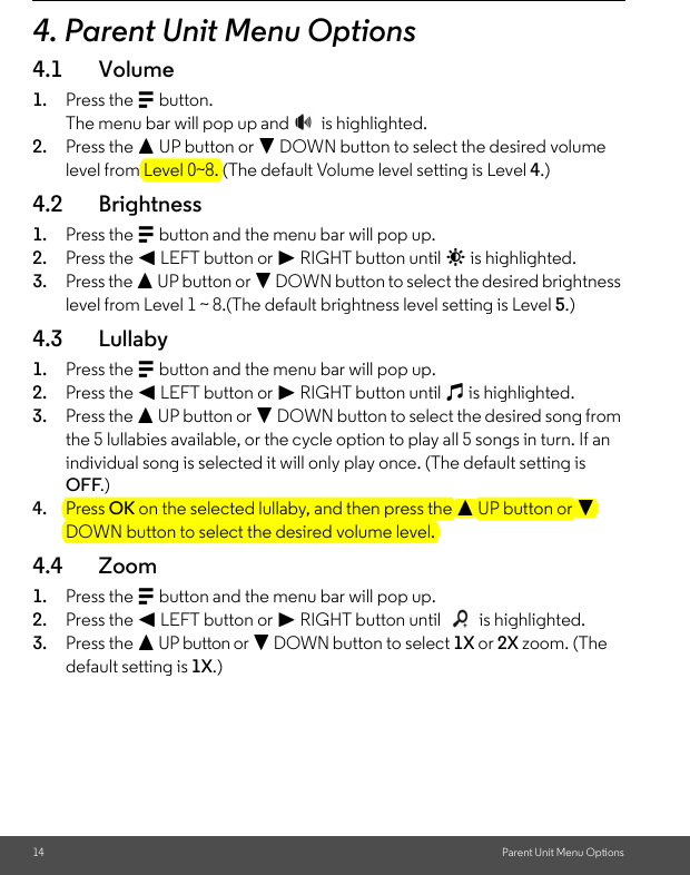 14 Parent Unit Menu Options4. Parent Unit Menu Options4.1 Volume1. Press the M button.The menu bar will pop up and   is highlighted.2. Press the + UP button or - DOWN button to select the desired volume level from Level 0~8. (The default Volume level setting is Level 4.)4.2 Brightness1. Press the M button and the menu bar will pop up.2. Press the &lt; LEFT button or &gt; RIGHT button until &amp; is highlighted.3. Press the + UP button or - DOWN button to select the desired brightness level from Level 1 ~ 8.(The default brightness level setting is Level 5.)4.3 Lullaby1. Press the M button and the menu bar will pop up. 2. Press the &lt; LEFT button or &gt; RIGHT button until m is highlighted. 3. Press the + UP button or - DOWN button to select the desired song from the 5 lullabies available, or the cycle option to play all 5 songs in turn. If an individual song is selected it will only play once. (The default setting is OFF.)4. Press OK on the selected lullaby, and then press the + UP button or - DOWN button to select the desired volume level.4.4 Zoom1. Press the M button and the menu bar will pop up. 2. Press the &lt; LEFT button or &gt; RIGHT button until   is highlighted. 3. Press the + UP button or - DOWN button to select 1X or 2X zoom. (The default setting is 1X.)