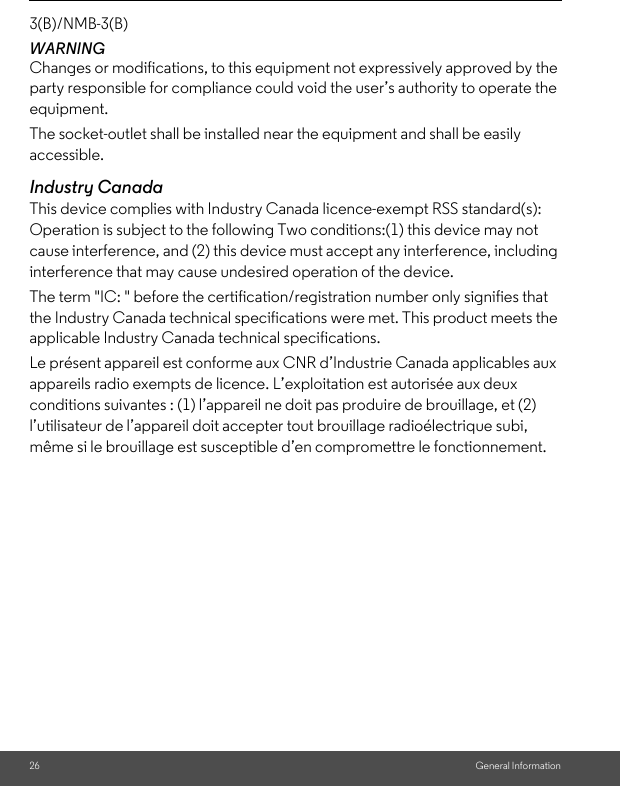 26 General Information3(B)/NMB-3(B)WARNINGChanges or modifications, to this equipment not expressively approved by the party responsible for compliance could void the user’s authority to operate the equipment.The socket-outlet shall be installed near the equipment and shall be easily accessible.Industry CanadaThis device complies with Industry Canada licence-exempt RSS standard(s): Operation is subject to the following Two conditions:(1) this device may not cause interference, and (2) this device must accept any interference, including interference that may cause undesired operation of the device.The term &quot;IC: &quot; before the certification/registration number only signifies that the Industry Canada technical specifications were met. This product meets the applicable Industry Canada technical specifications.Le présent appareil est conforme aux CNR d’Industrie Canada applicables aux appareils radio exempts de licence. L’exploitation est autorisée aux deux conditions suivantes : (1) l’appareil ne doit pas produire de brouillage, et (2) l’utilisateur de l’appareil doit accepter tout brouillage radioélectrique subi, même si le brouillage est susceptible d’en compromettre le fonctionnement.