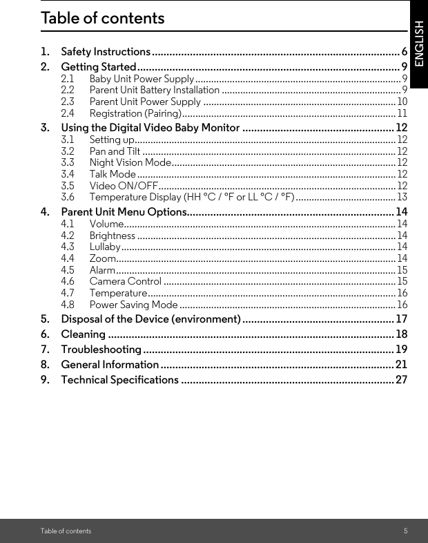 Table of contents 5ENGLISHTable of contents1. Safety Instructions..................................................................................... 62. Getting Started.......................................................................................... 92.1 Baby Unit Power Supply..............................................................................92.2 Parent Unit Battery Installation ....................................................................92.3 Parent Unit Power Supply .........................................................................102.4 Registration (Pairing).................................................................................113. Using the Digital Video Baby Monitor ....................................................123.1 Setting up...................................................................................................123.2 Pan and Tilt ................................................................................................123.3 Night Vision Mode.....................................................................................123.4 Talk Mode..................................................................................................123.5 Video ON/OFF..........................................................................................123.6 Temperature Display (HH °C / °F or LL °C / °F)......................................134. Parent Unit Menu Options....................................................................... 144.1 Volume.......................................................................................................144.2 Brightness ..................................................................................................144.3 Lullaby........................................................................................................144.4 Zoom..........................................................................................................144.5 Alarm..........................................................................................................154.6 Camera Control ........................................................................................154.7 Temperature..............................................................................................164.8 Power Saving Mode ..................................................................................165. Disposal of the Device (environment).................................................... 176. Cleaning .................................................................................................. 187. Troubleshooting ...................................................................................... 198. General Information ................................................................................219. Technical Specifications .........................................................................27