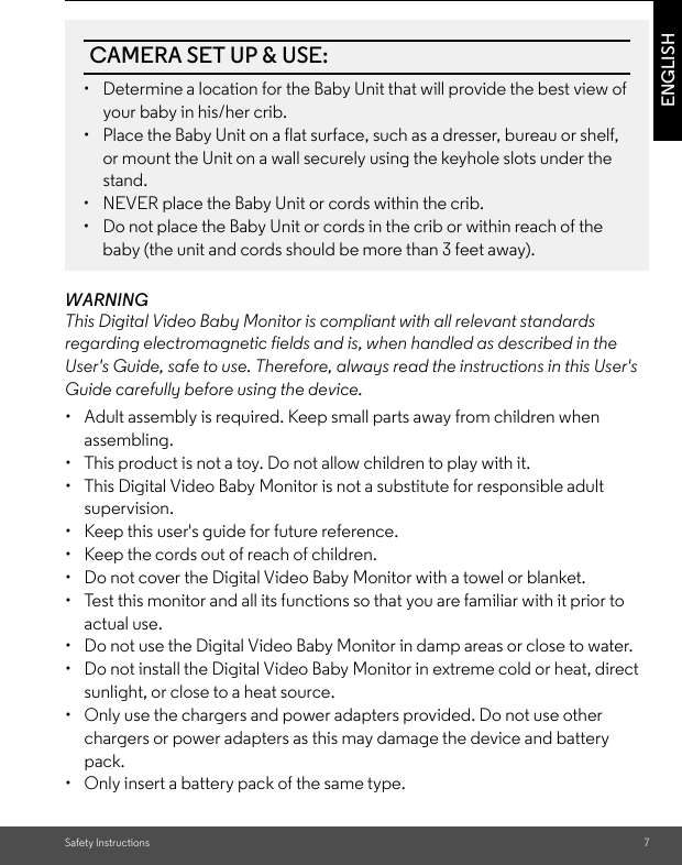 Safety Instructions 7ENGLISHWARNINGThis Digital Video Baby Monitor is compliant with all relevant standards regarding electromagnetic fields and is, when handled as described in the User&apos;s Guide, safe to use. Therefore, always read the instructions in this User&apos;s Guide carefully before using the device.•  Adult assembly is required. Keep small parts away from children when assembling.•  This product is not a toy. Do not allow children to play with it.•  This Digital Video Baby Monitor is not a substitute for responsible adult supervision.•  Keep this user&apos;s guide for future reference.•  Keep the cords out of reach of children.•  Do not cover the Digital Video Baby Monitor with a towel or blanket.•  Test this monitor and all its functions so that you are familiar with it prior to actual use.•  Do not use the Digital Video Baby Monitor in damp areas or close to water.•  Do not install the Digital Video Baby Monitor in extreme cold or heat, direct sunlight, or close to a heat source.•  Only use the chargers and power adapters provided. Do not use other chargers or power adapters as this may damage the device and battery pack.•  Only insert a battery pack of the same type.CAMERA SET UP &amp; USE:•  Determine a location for the Baby Unit that will provide the best view of your baby in his/her crib.•  Place the Baby Unit on a flat surface, such as a dresser, bureau or shelf, or mount the Unit on a wall securely using the keyhole slots under the stand.•  NEVER place the Baby Unit or cords within the crib.•  Do not place the Baby Unit or cords in the crib or within reach of the baby (the unit and cords should be more than 3 feet away).