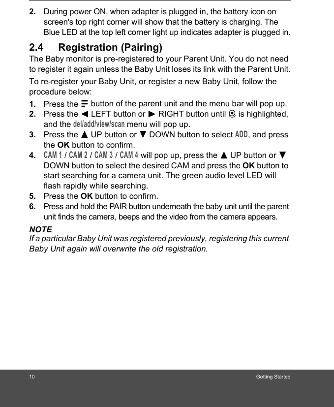 10 Getting Started2. During power ON, when adapter is plugged in, the battery icon on screen&apos;s top right corner will show that the battery is charging. The Blue LED at the top left corner light up indicates adapter is plugged in.2.4 Registration (Pairing)The Baby monitor is pre-registered to your Parent Unit. You do not need to register it again unless the Baby Unit loses its link with the Parent Unit.To re-register your Baby Unit, or register a new Baby Unit, follow the procedure below:1. Press the M button of the parent unit and the menu bar will pop up.2. Press the &lt; LEFT button or &gt; RIGHT button until C is highlighted, and the del/add/view/scan menu will pop up. 3. Press the + UP button or - DOWN button to select ADD, and press the OK button to confirm. 4.CAM 1 / CAM 2 / CAM 3 / CAM 4 will pop up, press the + UP button or - DOWN button to select the desired CAM and press the OK button to start searching for a camera unit. The green audio level LED will flash rapidly while searching. 5. Press the OK button to confirm.6. Press and hold the PAIR button underneath the baby unit until the parent unit finds the camera, beeps and the video from the camera appears.NOTEIf a particular Baby Unit was registered previously, registering this current Baby Unit again will overwrite the old registration.