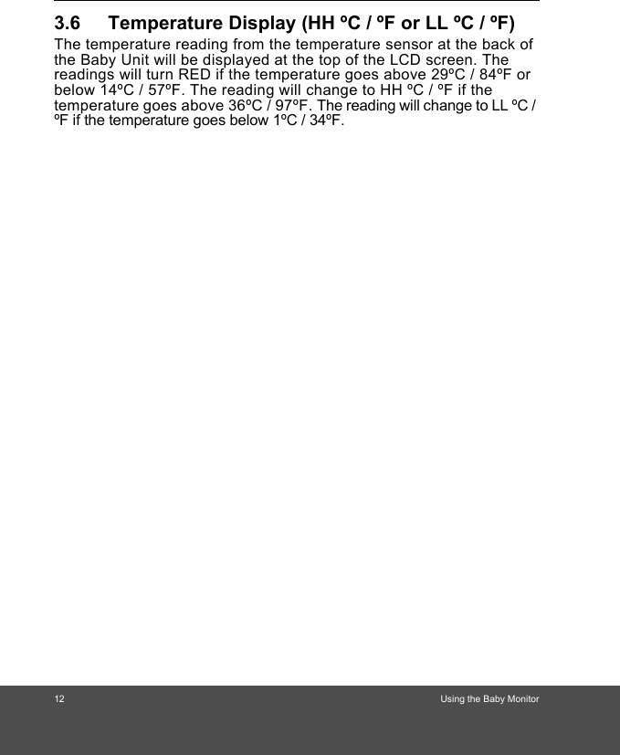 12                                                                             Using the Baby Monitor 3.6 Temperature Display (HH ºC / ºF or LL ºC / ºF)The temperature reading from the temperature sensor at the back of the Baby Unit will be displayed at the top of the LCD screen. The readings will turn RED if the temperature goes above 29ºC / 84ºF or below 14ºC / 57ºF. The reading will change to HH ºC / ºF if the temperature goes above 36ºC / 97ºF. The reading will change to LL ºC / ºF if the temperature goes below 1ºC / 34ºF.