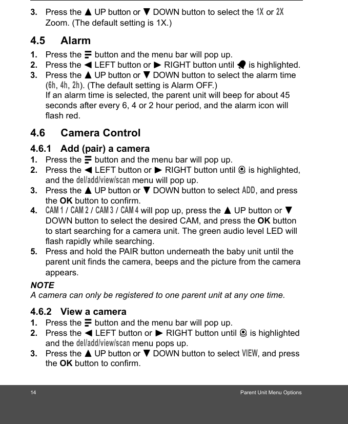 14                                                                            3. Press the + UP button or - DOWN button to select the 1X or 2X Zoom. (The default setting is 1X.)4.5 Alarm1. Press the M button and the menu bar will pop up. 2. Press the &lt; LEFT button or &gt; RIGHT button until A is highlighted. 3. Press the + UP button or - DOWN button to select the alarm time (6h, 4h, 2h). (The default setting is Alarm OFF.)If an alarm time is selected, the parent unit will beep for about 45 seconds after every 6, 4 or 2 hour period, and the alarm icon will flash red.4.6 Camera Control4.6.1 Add (pair) a camera1. Press the M button and the menu bar will pop up. 2. Press the &lt; LEFT button or &gt; RIGHT button until C is highlighted, and the del/add/view/scan menu will pop up. 3. Press the + UP button or - DOWN button to select ADD, and press the OK button to confirm.4.CAM 1 / CAM 2 / CAM 3 / CAM 4 will pop up, press the + UP button or - DOWN button to select the desired CAM, and press the OK button to start searching for a camera unit. The green audio level LED will flash rapidly while searching.5. Press and hold the PAIR button underneath the baby unit until the parent unit finds the camera, beeps and the picture from the camera appears.NOTEA camera can only be registered to one parent unit at any one time.4.6.2 View a camera1. Press the M button and the menu bar will pop up. 2. Press the &lt; LEFT button or &gt; RIGHT button until C is highlighted and the del/add/view/scan menu pops up. 3. Press the + UP button or - DOWN button to select VIEW, and press the OK button to confirm.                                                               Parent Unit Menu Options