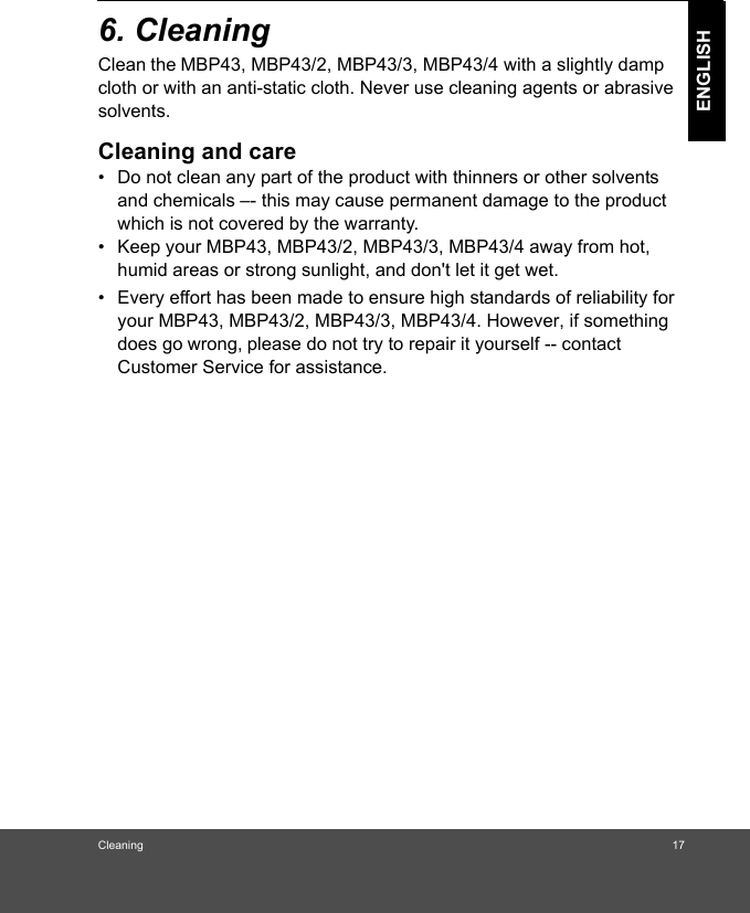 Cleaning 17ENGLISH6. Cleaning Clean the MBP43, MBP43/2, MBP43/3, MBP43/4 with a slightly damp cloth or with an anti-static cloth. Never use cleaning agents or abrasivesolvents.Cleaning and care•  Do not clean any part of the product with thinners or other solvents and chemicals –- this may cause permanent damage to the product which is not covered by the warranty.•  Keep your MBP43, MBP43/2, MBP43/3, MBP43/4 away from hot, humid areas or strong sunlight, and don&apos;t let it get wet.•  Every effort has been made to ensure high standards of reliability for your MBP43, MBP43/2, MBP43/3, MBP43/4. However, if something  does go wrong, please do not try to repair it yourself -- contact Customer Service for assistance.