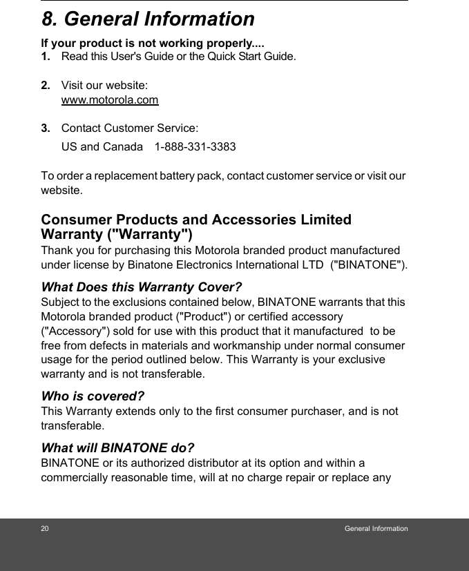 20 General Information8. General Informationlf your product is not working properly....1. Read this User&apos;s Guide or the Quick Start Guide. 2. Visit our website:www.motorola.com3. Contact Customer Service:To order a replacement battery pack, contact customer service or visit our website.Consumer Products and Accessories Limited Warranty (&quot;Warranty&quot;)Thank you for purchasing this Motorola branded product manufactured under license by Binatone Electronics International LTD  (&quot;BINATONE&quot;).What Does this Warranty Cover?Subject to the exclusions contained below, BINATONE warrants that this Motorola branded product (&quot;Product&quot;) or certified accessory (&quot;Accessory&quot;) sold for use with this product that it manufactured  to be free from defects in materials and workmanship under normal consumer usage for the period outlined below. This Warranty is your exclusive warranty and is not transferable.Who is covered?This Warranty extends only to the first consumer purchaser, and is not transferable.What will BINATONE do?BINATONE or its authorized distributor at its option and within a commercially reasonable time, will at no charge repair or replace any US and Canada 1-888-331-3383 