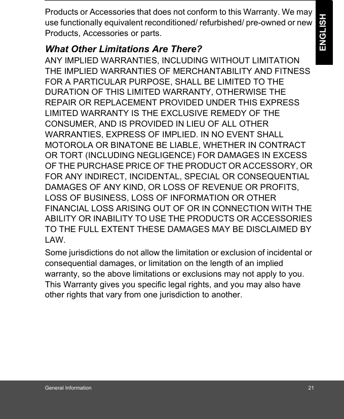 General Information 21ENGLISHProducts or Accessories that does not conform to this Warranty. We may use functionally equivalent reconditioned/ refurbished/ pre-owned or new Products, Accessories or parts.What Other Limitations Are There?ANY IMPLIED WARRANTIES, INCLUDING WITHOUT LIMITATION THE IMPLIED WARRANTIES OF MERCHANTABILITY AND FITNESS FOR A PARTICULAR PURPOSE, SHALL BE LIMITED TO THE DURATION OF THIS LIMITED WARRANTY, OTHERWISE THE REPAIR OR REPLACEMENT PROVIDED UNDER THIS EXPRESS LIMITED WARRANTY IS THE EXCLUSIVE REMEDY OF THE CONSUMER, AND IS PROVIDED IN LIEU OF ALL OTHER WARRANTIES, EXPRESS OF IMPLIED. IN NO EVENT SHALL MOTOROLA OR BINATONE BE LIABLE, WHETHER IN CONTRACT OR TORT (INCLUDING NEGLIGENCE) FOR DAMAGES IN EXCESS OF THE PURCHASE PRICE OF THE PRODUCT OR ACCESSORY, OR FOR ANY INDIRECT, INCIDENTAL, SPECIAL OR CONSEQUENTIAL DAMAGES OF ANY KIND, OR LOSS OF REVENUE OR PROFITS, LOSS OF BUSINESS, LOSS OF INFORMATION OR OTHER FINANCIAL LOSS ARISING OUT OF OR IN CONNECTION WITH THE ABILITY OR INABILITY TO USE THE PRODUCTS OR ACCESSORIES TO THE FULL EXTENT THESE DAMAGES MAY BE DISCLAIMED BY LAW.Some jurisdictions do not allow the limitation or exclusion of incidental or consequential damages, or limitation on the length of an implied warranty, so the above limitations or exclusions may not apply to you. This Warranty gives you specific legal rights, and you may also have other rights that vary from one jurisdiction to another.