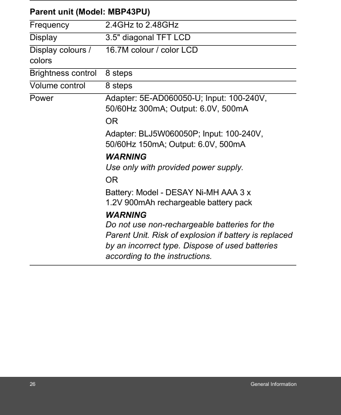 26 General InformationParent unit (Model: MBP43PU)Frequency 2.4GHz to 2.48GHzDisplay 3.5&quot; diagonal TFT LCDDisplay colours / colors16.7M colour / color LCDBrightness control 8 stepsVolume control 8 stepsPower Adapter: 5E-AD060050-U; Input: 100-240V, 50/60Hz 300mA; Output: 6.0V, 500mAORAdapter: BLJ5W060050P; Input: 100-240V, 50/60Hz 150mA; Output: 6.0V, 500mAWARNINGUse only with provided power supply.ORBattery: Model - DESAY Ni-MH AAA 3 x 1.2V 900mAh rechargeable battery pack WARNINGDo not use non-rechargeable batteries for the Parent Unit. Risk of explosion if battery is replaced by an incorrect type. Dispose of used batteries according to the instructions.