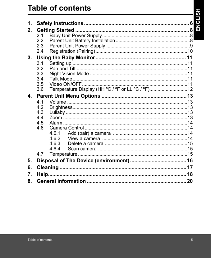 Table of contents 5ENGLISHTable of contents1. Safety Instructions ......................................................................... 62. Getting Started ............................................................................... 82.1 Baby Unit Power Supply.................................................................82.2 Parent Unit Battery Installation .......................................................82.3 Parent Unit Power Supply ..............................................................92.4 Registration (Pairing)....................................................................103. Using the Baby Monitor ............................................................. 113.1 Setting up .....................................................................................113.2 Pan and Tilt ..................................................................................113.3 Night Vision Mode ........................................................................113.4 Talk Mode.....................................................................................113.5 Video ON/OFF..............................................................................113.6 Temperature Display (HH ºC / ºF or LL ºC / ºF)............................124. Parent Unit Menu2SWLRQV ........................................................... 134.1 Volume .........................................................................................134.2 Brightness.....................................................................................134.3 Lullaby ..........................................................................................134.4 Zoom ............................................................................................134.5 Alarm ............................................................................................144.6 Camera Control ............................................................................144.6.1 Add (pair) a camera  .......................................................144.6.2 View a camera  ...............................................................144.6.3 Delete a camera .............................................................154.6.4 Scan camera ..................................................................154.7 Temperature .................................................................................155. Disposal of The Device (environment) ....................................... 166. Cleaning ........................................................................................ 177. Help................................................................................................ 188. General Information ..................................................................... 20