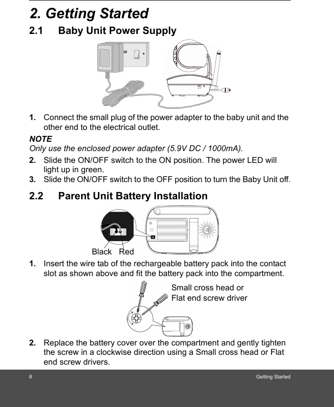 8Getting Started2. Getting Started2.1 Baby Unit Power Supply1. Connect the small plug of the power adapter to the baby unit and the other end to the electrical outlet.NOTEOnly use the enclosed power adapter (5.9V DC / 1000mA).2. Slide the ON/OFF switch to the ON position. The power LED will light up in green.3. Slide the ON/OFF switch to the OFF position to turn the Baby Unit off.2.2 Parent Unit Battery Installation1. Insert the wire tab of the rechargeable battery pack into the contact slot as shown above and fit the battery pack into the compartment.2. Replace the battery cover over the compartment and gently tighten the screw in a clockwise direction using a Small cross head or Flat end screw drivers.Black RedSmall cross head or Flat end screw driver 