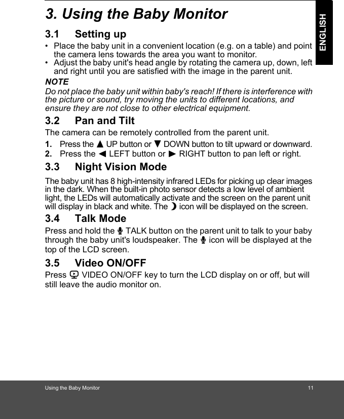 Using the Baby Monitor                                                                 11ENGLISH3. Using the Baby Monitor 3.1 Setting up•  Place the baby unit in a convenient location (e.g. on a table) and point the camera lens towards the area you want to monitor.•  Adjust the baby unit&apos;s head angle by rotating the camera up, down, left and right until you are satisfied with the image in the parent unit.NOTEDo not place the baby unit within baby&apos;s reach! If there is interference with the picture or sound, try moving the units to different locations, and ensure they are not close to other electrical equipment.3.2 Pan and TiltThe camera can be remotely controlled from the parent unit. 1. Press the + UP button or - DOWN button to tilt upward or downward. 2. Press the &lt; LEFT button or &gt; RIGHT button to pan left or right.3.3 Night Vision ModeThe baby unit has 8 high-intensity infrared LEDs for picking up clear images in the dark. When the built-in photo sensor detects a low level of ambient light, the LEDs will automatically activate and the screen on the parent unit will display in black and white. The N icon will be displayed on the screen.3.4 Talk ModePress and hold the T TALK button on the parent unit to talk to your baby through the baby unit&apos;s loudspeaker. The T icon will be displayed at the top of the LCD screen.3.5 Video ON/OFFPress V VIDEO ON/OFF key to turn the LCD display on or off, but will still leave the audio monitor on.