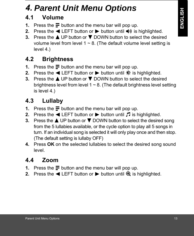 Parent Unit Menu Options                                                                            ENGLISH4. 3DUHQW8QLW0HQX2SWLRQV4.1 Volume1. Press the M button and the menu bar will pop up. 2. Press the &lt; LEFT button or &gt; button until * is highlighted. 3. Press the + UP button or - DOWN button to select the desired volume level from level 1 ~ 8. (The default volume level setting is level 4.)4.2 Brightness1. Press the M button and the menu bar will pop up. 2. Press the &lt; LEFT button or &gt; button until &amp; is highlighted. 3. Press the + UP button or - DOWN button to select the desired brightness level from level 1 ~ 8. (The default brightness level setting is level 4.)4.3 Lullaby1. Press the M button and the menu bar will pop up. 2. Press the &lt; LEFT button or &gt; button until m is highlighted. 3. Press the + UP button or - DOWN button to select the desired song from the 5 lullabies available, or the cycle option to play all 5 songs in turn. If an individual song is selected it will only play once and then stop. (The default setting is lullaby OFF)4. Press OK on the selected lullabies to select the desired song sound level.4.4 Zoom1. Press the M button and the menu bar will pop up. 2. Press the &lt; LEFT button or &gt; button until Z is highlighted.                                                                13