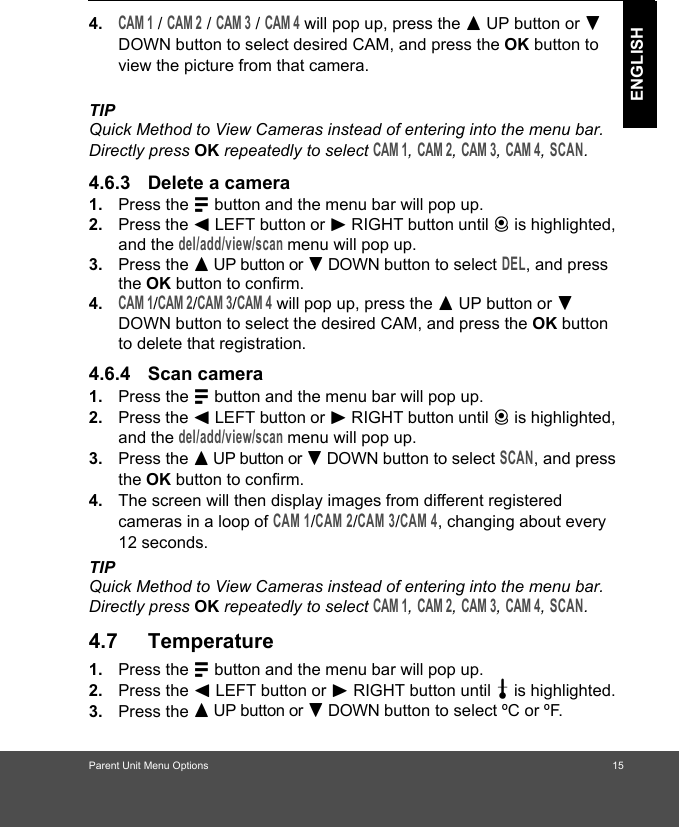 Parent Unit Menu Options                                                                             15ENGLISH4.CAM 1 / CAM 2 / CAM 3 / CAM 4 will pop up, press the + UP button or - DOWN button to select desired CAM, and press the OK button to view the picture from that camera.TIPQuick Method to View Cameras instead of entering into the menu bar. Directly press OK repeatedly to select CAM 1, CAM 2, CAM 3, CAM 4, SCAN.4.6.3 Delete a camera1. Press the M button and the menu bar will pop up. 2. Press the &lt; LEFT button or &gt; RIGHT button until C is highlighted, and the del/add/view/scan menu will pop up. 3. Press the + UP button or - DOWN button to select DEL, and press the OK button to confirm.4.CAM 1/CAM 2/CAM 3/CAM 4 will pop up, press the + UP button or - DOWN button to select the desired CAM, and press the OK button to delete that registration.4.6.4 Scan camera1. Press the M button and the menu bar will pop up. 2. Press the &lt; LEFT button or &gt; RIGHT button until C is highlighted, and the del/add/view/scan menu will pop up. 3. Press the + UP button or - DOWN button to select SCAN, and press the OK button to confirm.4. The screen will then display images from different registered cameras in a loop of CAM 1/CAM 2/CAM 3/CAM 4, changing about every 12 seconds.TIPQuick Method to View Cameras instead of entering into the menu bar. Directly press OK repeatedly to select CAM 1, CAM 2, CAM 3, CAM 4, SCAN.4.7 Temperature1. Press the M button and the menu bar will pop up. 2. Press the &lt; LEFT button or &gt; RIGHT button until t is highlighted. 3. Press the + UP button or - DOWN button to select ºC or ºF.                                                                 